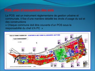POS: plan d’occupation des sols
Le POS est un instrument réglementaire de gestion urbaine et
communale, il fixe d’une manière détaillé les droits d’usage du sol et
des constructions
« Chaque commune doit être couverte d’un POS sous la
responsabilité du chef d’A PC »
 