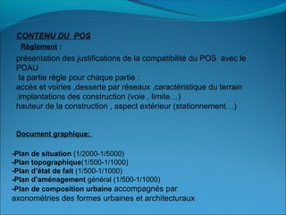 CONTENU DU POS
présentation des justifications de la compatibilité du POS avec le
PDAU
la partie règle pour chaque partie :
accès et voiries ,desserte par réseaux ,caractéristique du terrain
,implantations des construction (voie , limite…)
hauteur de la construction , aspect extérieur (stationnement…)
Règlement :
Document graphique: 
-Plan de situation (1/2000-1/5000)
-Plan topographique(1/500-1/1000)
-Plan d’état de fait (1/500-1/1000)
-Plan d’aménagement général (1/500-1/1000)
-Plan de composition urbaine accompagnés par
axonométries des formes urbaines et architecturaux
 