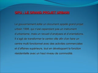 GPU : LE GRAND PROJET URBAINGPU : LE GRAND PROJET URBAIN
Le gouvernement édite un document appelé grand projetLe gouvernement édite un document appelé grand projet
urbain 1998, qui n’est cependant pas un instrumenturbain 1998, qui n’est cependant pas un instrument
d’urbanisme, mais un recueil d’analyses et d’orientations.d’urbanisme, mais un recueil d’analyses et d’orientations.
Il s’agit de transformer le centre ville afin d’en faire unIl s’agit de transformer le centre ville afin d’en faire un
centre multi fonctionnel avec des activités commercialescentre multi fonctionnel avec des activités commerciales
et d’affaires supérieurs, tout en développant la fonctionet d’affaires supérieurs, tout en développant la fonction
résidentielle avec un haut niveau de commodité.résidentielle avec un haut niveau de commodité.
 