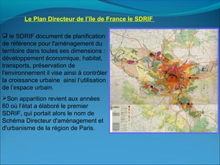 Le Plan Directeur de l’île de France le SDRIF 
 le SDRIF document de planification
de référence pour l'aménagement du
territoire dans toutes ses dimensions :
développement économique, habitat,
transports, préservation de
l'environnement il vise ainsi à contrôler
la croissance urbaine ainsi l’utilisation
de l’espace urbain.
Son apparition revient aux années
60 où l’état a élaboré le premier
SDRIF, qui portait alors le nom de
Schéma Directeur d'aménagement et
d'urbanisme de la région de Paris.
 