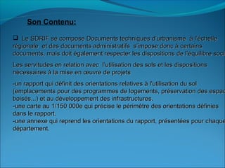 Son Contenu:
 Le SDRIF se compose Documents techniques d’urbanisme à l’échelleLe SDRIF se compose Documents techniques d’urbanisme à l’échelle
régionale et des documents administratifs s’impose donc à certainsrégionale et des documents administratifs s’impose donc à certains
documents, mais doit également respecter les dispositions de l’équilibre sociadocuments, mais doit également respecter les dispositions de l’équilibre socia
Les servitudes en relation avec l’utilisation des sols et les dispositionsLes servitudes en relation avec l’utilisation des sols et les dispositions
nécessaires à la mise en œuvre de projetsnécessaires à la mise en œuvre de projets
-un rapport qui définit des orientations relatives à l'utilisation du sol-un rapport qui définit des orientations relatives à l'utilisation du sol
(emplacements pour des programmes de logements, préservation des espac(emplacements pour des programmes de logements, préservation des espac
boisés...) et au développement des infrastructures.boisés...) et au développement des infrastructures.
-une carte au 1/150 000e qui précise le périmètre des orientations définies-une carte au 1/150 000e qui précise le périmètre des orientations définies
dans le rapport.dans le rapport.
-une annexe qui reprend les orientations du rapport, présentées pour chaque-une annexe qui reprend les orientations du rapport, présentées pour chaque
département.département.
 