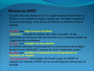 Révision du SDRIF
A quatre reprises depuis lors, l'on a jugé nécessaire de réviser ce
Schéma pour adapter la région capitale aux nouvelles exigences
socio-économiques, ainsi qu'aux évolutions du territoire et de la
société.
En 1965, pour loger tous les franciliens
(SDAURP) - impulse la création des villes nouvelles, et des
autoroutes de banlieues afin de répondre à la croissance rapide de
l'agglomération parisienne .
En 1976: pour s'adapter au choc pétrolier
Le schéma directeur d'aménagement et d'urbanisme de la région
Ile-de-France (SDAURIF) impose de limiter l'étalement urbain.
En 1994, pour équilibrer le développement démographique et 
l'évolution de l'emploi
15novembre 2006: présentation de l'avant projet de SDRIF et
adoption du nouveau SDRIF par le conseil régional prévue pour la
fin2006.
 