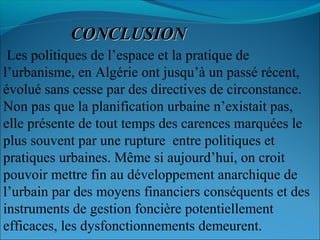 CONCLUSIONCONCLUSION
Les politiques de l’espace et la pratique de
l’urbanisme, en Algérie ont jusqu’à un passé récent,
évolué sans cesse par des directives de circonstance.
Non pas que la planification urbaine n’existait pas,
elle présente de tout temps des carences marquées le
plus souvent par une rupture entre politiques et
pratiques urbaines. Même si aujourd’hui, on croit
pouvoir mettre fin au développement anarchique de
l’urbain par des moyens financiers conséquents et des
instruments de gestion foncière potentiellement
efficaces, les dysfonctionnements demeurent.
 