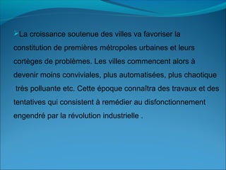La croissance soutenue des villes va favoriser la
constitution de premières métropoles urbaines et leurs
cortèges de problèmes. Les villes commencent alors à
devenir moins conviviales, plus automatisées, plus chaotique
très polluante etc. Cette époque connaîtra des travaux et des
tentatives qui consistent à remédier au disfonctionnement
engendré par la révolution industrielle .
 