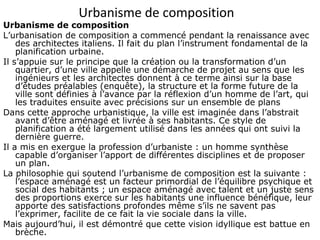 Urbanisme de composition
Urbanisme de composition
L’urbanisation de composition a commencé pendant la renaissance avec
des architectes italiens. Il fait du plan l’instrument fondamental de la
planification urbaine.
Il s’appuie sur le principe que la création ou la transformation d’un
quartier, d’une ville appelle une démarche de projet au sens que les
ingénieurs et les architectes donnent à ce terme ainsi sur la base
d’études préalables (enquête), la structure et la forme future de la
ville sont définies à l’avance par la réflexion d’un homme de l’art, qui
les traduites ensuite avec précisions sur un ensemble de plans
Dans cette approche urbanistique, la ville est imaginée dans l’abstrait
avant d’être aménagé et livrée à ses habitants. Ce style de
planification a été largement utilisé dans les années qui ont suivi la
dernière guerre.
Il a mis en exergue la profession d’urbaniste : un homme synthèse
capable d’organiser l’apport de différentes disciplines et de proposer
un plan.
La philosophie qui soutend l’urbanisme de composition est la suivante :
l’espace aménagé est un facteur primordial de l’équilibre psychique et
social des habitants ; un espace aménagé avec talent et un juste sens
des proportions exerce sur les habitants une influence bénéfique, leur
apporte des satisfactions profondes même s’ils ne savent pas
l’exprimer, facilite de ce fait la vie sociale dans la ville.
Mais aujourd’hui, il est démontré que cette vision idyllique est battue en
brèche.
 