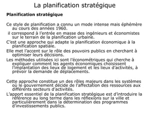 La planification stratégique
Planification stratégique
Ce style de planification a connu un mode intense mais éphémère
au cours des années 1960.
il correspond à l’entrée en masse des ingénieurs et économistes
sur le terrain de la planification urbaine.
C’est une approche qui adapte la planification économique à la
planification spatiale.
Elle met l’accent sur le rôle des pouvoirs publics en cherchant à
optimiser leurs décisions.
Les méthodes utilisées ici sont l’économétriques qui cherche à
expliquer comment les agents économiques choisissent
l’implantation des lieux de logement et les lieux d’activités, à
prévoir la demande de déplacements.
Cette approche constitue un des rôles majeurs dans les systèmes
où le gouvernement décide de l’affectation des ressources aux
différents secteurs d’activités.
L’apport essentiel de la planification stratégique est d’introduire la
référence au long terme dans les réflexions sur la ville et
particulièrement dans la détermination des programmes
d’investissements publics.
 