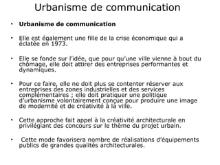 Urbanisme de communication
• Urbanisme de communication
• Elle est également une fille de la crise économique qui a
éclatée en 1973.
• Elle se fonde sur l’idée, que pour qu’une ville vienne à bout du
chômage, elle doit attirer des entreprises performantes et
dynamiques.
• Pour ce faire, elle ne doit plus se contenter réserver aux
entreprises des zones industrielles et des services
complémentaires ; elle doit pratiquer une politique
d’urbanisme volontairement conçue pour produire une image
de modernité et de créativité à la ville.
• Cette approche fait appel à la créativité architecturale en
privilégiant des concours sur le thème du projet urbain.
• Cette mode favorisera nombre de réalisations d’équipements
publics de grandes qualités architecturales.
 
