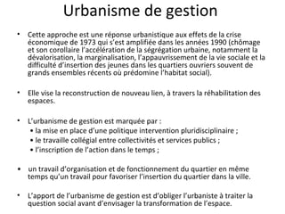 Urbanisme de gestion
• Cette approche est une réponse urbanistique aux effets de la crise
économique de 1973 qui s’est amplifiée dans les années 1990 (chômage
et son corollaire l’accélération de la ségrégation urbaine, notamment la
dévalorisation, la marginalisation, l’appauvrissement de la vie sociale et la
difficulté d’insertion des jeunes dans les quartiers ouvriers souvent de
grands ensembles récents où prédomine l’habitat social).
• Elle vise la reconstruction de nouveau lien, à travers la réhabilitation des
espaces.
• L’urbanisme de gestion est marquée par :
• la mise en place d’une politique intervention pluridisciplinaire ;
• le travaille collégial entre collectivités et services publics ;
• l’inscription de l’action dans le temps ;
• un travail d’organisation et de fonctionnement du quartier en même
temps qu’un travail pour favoriser l’insertion du quartier dans la ville.
• L’apport de l’urbanisme de gestion est d’obliger l’urbaniste à traiter la
question social avant d’envisager la transformation de l’espace.
 