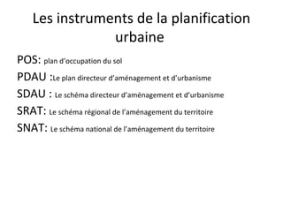 Les instruments de la planification
urbaine
POS: plan d’occupation du sol
PDAU :Le plan directeur d’aménagement et d’urbanisme
SDAU : Le schéma directeur d’aménagement et d’urbanisme
SRAT: Le schéma régional de l’aménagement du territoire
SNAT: Le schéma national de l’aménagement du territoire
 