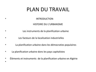 PLAN DU TRAVAIL
• INTRODUCTION
HISTOIRE DU L’URBANISME
• Les instruments de la planification urbaine
• Les facteurs de la localisation industrielles
• La planification urbaine dans les démocraties populaires
• La planification urbaine dons les pays capitalistes
• Éléments et instruments de la planification urbaine en Algérie
•
 