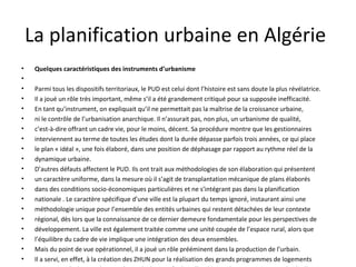 La planification urbaine en Algérie
• Quelques caractéristiques des instruments d’urbanisme
•
• Parmi tous les dispositifs territoriaux, le PUD est celui dont l’histoire est sans doute la plus révélatrice.
• Il a joué un rôle très important, même s’il a été grandement critiqué pour sa supposée inefficacité.
• En tant qu’instrument, on expliquait qu’il ne permettait pas la maîtrise de la croissance urbaine,
• ni le contrôle de l’urbanisation anarchique. Il n’assurait pas, non plus, un urbanisme de qualité,
• c’est-à-dire offrant un cadre vie, pour le moins, décent. Sa procédure montre que les gestionnaires
• interviennent au terme de toutes les études dont la durée dépasse parfois trois années, ce qui place
• le plan « idéal », une fois élaboré, dans une position de déphasage par rapport au rythme réel de la
• dynamique urbaine.
• D’autres défauts affectent le PUD. Ils ont trait aux méthodologies de son élaboration qui présentent
• un caractère uniforme, dans la mesure où il s’agit de transplantation mécanique de plans élaborés
• dans des conditions socio-économiques particulières et ne s’intégrant pas dans la planification
• nationale . Le caractère spécifique d’une ville est la plupart du temps ignoré, instaurant ainsi une
• méthodologie unique pour l’ensemble des entités urbaines qui restent détachées de leur contexte
• régional, dès lors que la connaissance de ce dernier demeure fondamentale pour les perspectives de
• développement. La ville est également traitée comme une unité coupée de l’espace rural, alors que
• l’équilibre du cadre de vie implique une intégration des deux ensembles.
• Mais du point de vue opérationnel, il a joué un rôle prééminent dans la production de l’urbain.
• Il a servi, en effet, à la création des ZHUN pour la réalisation des grands programmes de logements
 