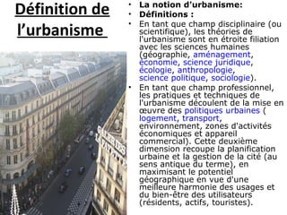 Définition de
l’urbanisme
• La notion d'urbanisme:
• Définitions :
• En tant que champ disciplinaire (ou
scientifique), les théories de
l'urbanisme sont en étroite filiation
avec les sciences humaines
(géographie, aménagement,
économie, science juridique,
écologie, anthropologie,
science politique, sociologie).
• En tant que champ professionnel,
les pratiques et techniques de
l'urbanisme découlent de la mise en
œuvre des politiques urbaines (
logement, transport,
environnement, zones d'activités
économiques et appareil
commercial). Cette deuxième
dimension recoupe la planification
urbaine et la gestion de la cité (au
sens antique du terme), en
maximisant le potentiel
géographique en vue d'une
meilleure harmonie des usages et
du bien-être des utilisateurs
(résidents, actifs, touristes).
 