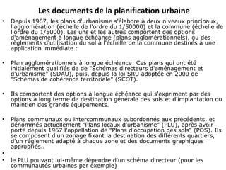 Les documents de la planification urbaine
• Depuis 1967, les plans d'urbanisme s'élabore à deux niveaux principaux,
l'agglomération (échelle de l'ordre du 1/50000) et la commune (échelle de
l'ordre du 1/5000). Les uns et les autres comportent des options
d'aménagement à longue échéance (plans agglomérationnels), ou des
règlements d'utilisation du sol à l'échelle de la commune destinés à une
application immédiate :
• Plan agglomérationnels à longue échéance: Ces plans qui ont été
initialement qualifiés de de "Schémas directeurs d'aménagement et
d'urbanisme" (SDAU), puis, depuis la loi SRU adoptée en 2000 de
"Schémas de cohérence territoriale" (SCOT).
• Ils comportent des options à longue échéance qui s'expriment par des
options à long terme de destination générale des sols et d'implantation ou
maintien des grands équipements.
• Plans communaux ou intercommunaux subordonnés aux précédents, et
dénommés actuellement "Plans locaux d'urbanisme" (PLU), après avoir
porté depuis 1967 l'appellation de "Plans d'occupation des sols" (POS). Ils
se composent d'un zonage fixant la destination des différents quartiers,
d'un réglement adapté à chaque zone et des documents graphiques
appropriés..
•
• le PLU pouvant lui-même dépendre d'un schéma directeur (pour les
communautés urbaines par exemple)
 