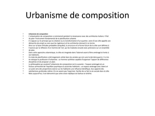 Urbanisme de composition
• Urbanisme de composition
• L’urbanisation de composition a commencé pendant la renaissance avec des architectes italiens. Il fait
• du plan l’instrument fondamental de la planification urbaine.
• Il s’appuie sur le principe que la création ou la transformation d’un quartier, voire d’une ville appelle une
• démarche de projet au sens que les ingénieurs et les architectes donnent à ce terme
• Ainsi sur la base d’études préalables (enquête), la structure et la forme future de la ville sont définies à
• l’avance par la réflexion d’un homme de l’art, qui les traduites ensuite avec précisions sur un ensemble
• de plan.
• Dans cette approche urbanistique, la ville est imaginée dans l’abstrait avant d’être aménagé et livrée à
• ses habitants.
• Ce style de planification a été largement utilisé dans les années qui ont suivi la dernière guerre. Il a mis
• en exergue la profession d’urbaniste : un homme synthèse capable d’organiser l’apport de différentes
• disciplines et de proposer un plan.
• La philosophie qui soutend l’urbanisme de composition est la suivante : l’espace aménagé est un
• facteur primordial de l’équilibre psychique et social des habitants ; un espace aménagé avec talent et
• un juste sens des proportions exerce sur les habitants une influence bénéfique, leur apporte des
• satisfactions profondes même s’ils ne savent pas l’exprimer, facilite de ce fait la vie sociale dans la ville.
• Mais aujourd’hui, il est démontré que cette vision idyllique est battue en brêche.
 