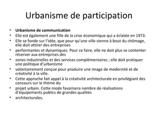 Urbanisme de participation
• Urbanisme de communication
• Elle est également une fille de la crise économique qui a éclatée en 1973.
• Elle se fonde sur l’idée, que pour qu’une ville vienne à bout du chômage,
elle doit attirer des entreprises
• performantes et dynamiques. Pour ce faire, elle ne doit plus se contenter
réserver aux entreprises des
• zones industrielles et des services complémentaires ; elle doit pratiquer
une politique d’urbanisme
• volontairement conçue pour produire une image de modernité et de
créativité à la ville.
• Cette approche fait appel à la créativité architecturale en privilégiant des
concours sur le thème du
• projet urbain. Cette mode favorisera nombre de réalisations
d’équipements publics de grandes qualités
• architecturales.
 