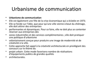 Urbanisme de communication
• Urbanisme de communication
• Elle est également une fille de la crise économique qui a éclatée en 1973.
• Elle se fonde sur l’idée, que pour qu’une ville vienne à bout du chômage,
elle doit attirer des entreprises
• performantes et dynamiques. Pour ce faire, elle ne doit plus se contenter
réserver aux entreprises des
• zones industrielles et des services complémentaires ; elle doit pratiquer
une politique d’urbanisme
• volontairement conçue pour produire une image de modernité et de
créativité à la ville.
• Cette approche fait appel à la créativité architecturale en privilégiant des
concours sur le thème du
• projet urbain. Cette mode favorisera nombre de réalisations
d’équipements publics de grandes qualités
• architecturales.
 
