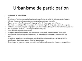 Urbanisme de participation
• Urbanisme de participation
• 12
• Il recherche l’amélioration de l’efficacité de la planification urbaine du point de vue de l’usager.
• Née aux USA, ses pratiques sont encore pragmatiques et expérimentales.
• Il pose comme valeur fondamentale l’appropriation de l’espace par les habitants.
• Dans le cas de cette planification, les populations ne sont pas de simples consommateurs qui se
• limitent à pratiquer un espace conçu pour eux, mais sans eux. Elles participent réellement aux choix
• des dispositions relatives à l’aménagement de leur espace.
• Trois étapes marquent cet urbanisme
• 1. Organiser systématiquement une information sur le projet d’aménagement et les plans
• d’urbanisme afin que chaque citoyen puisse en prendre connaissance et faire connaître son
• avis
• 2. Recueillir les avis des habitants sur le problème posé par questionnaire, article de presse
• appelant des réponses, enquêtes d’opinion publique etc ;
• 3. Aménager les procédures pour permettre aux habitants de présenter des contre-propositions.
 