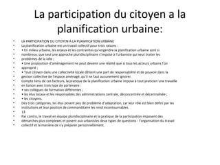 La participation du citoyen a la
planification urbaine:
• LA PARTICIPATION DU CITOYEN A LA PLANIFICATION URBAINE
• La planification urbaine est un travail collectif pour trois raisons :
• • En milieu urbaine, les enjeux et les contraintes qu’engendre la planification urbaine sont si
• nombreux, que seul une approche pluridisciplinaire s’impose à l’urbaniste qui veut traiter les
• problèmes de la ville ;
• • Une proposition d’aménagement ne peut devenir une réalité que si tous les acteurs urbains l’on
• approprié ;
• • Tout citoyen dans une collectivité locale détient une part de responsabilité et de pouvoir dans la
• gestion collective de l’espace aménagé, qu’il ne faut aucunement ignorer.
• Compte tenu de ces facteurs, la pratique de la planification urbaine impose à tout praticien une travaille
• en liaison avec trois type de partenaire :
• • ses collègues de formation différentes ;
• • les élus locaux et les responsables des administrations centrale, déconcentrée et décentralisée ;
• • les citoyens.
• Des trois catégories, les élus posent peu de problème d’adaptation, car leur rôle est bien défini par les
• institutions et leur position de commanditaire les rend incontournables.
• 13
• Par contre, le travail en équipe pluridisciplinaire et la pratique de la participation imposent des
• démarches plus complexes et posent aux urbanistes deux types de questions : l’organisation du travail
• collectif et la manière de s’y préparer personnellement.
 