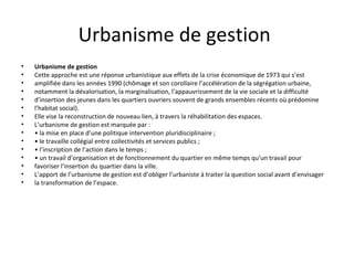 Urbanisme de gestion
• Urbanisme de gestion
• Cette approche est une réponse urbanistique aux effets de la crise économique de 1973 qui s’est
• amplifiée dans les années 1990 (chômage et son corollaire l’accélération de la ségrégation urbaine,
• notamment la dévalorisation, la marginalisation, l’appauvrissement de la vie sociale et la difficulté
• d’insertion des jeunes dans les quartiers ouvriers souvent de grands ensembles récents où prédomine
• l’habitat social).
• Elle vise la reconstruction de nouveau lien, à travers la réhabilitation des espaces.
• L’urbanisme de gestion est marquée par :
• • la mise en place d’une politique intervention pluridisciplinaire ;
• • le travaille collégial entre collectivités et services publics ;
• • l’inscription de l’action dans le temps ;
• • un travail d’organisation et de fonctionnement du quartier en même temps qu’un travail pour
• favoriser l’insertion du quartier dans la ville.
• L’apport de l’urbanisme de gestion est d’obliger l’urbaniste à traiter la question social avant d’envisager
• la transformation de l’espace.
 