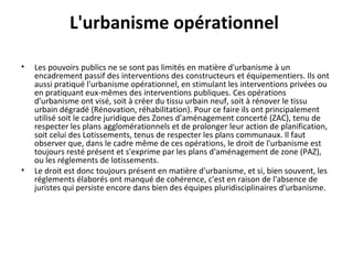 L'urbanisme opérationnel
• Les pouvoirs publics ne se sont pas limités en matière d'urbanisme à un
encadrement passif des interventions des constructeurs et équipementiers. Ils ont
aussi pratiqué l'urbanisme opérationnel, en stimulant les interventions privées ou
en pratiquant eux-mêmes des interventions publiques. Ces opérations
d'urbanisme ont visé, soit à créer du tissu urbain neuf, soit à rénover le tissu
urbain dégradé (Rénovation, réhabilitation). Pour ce faire ils ont principalement
utilisé soit le cadre juridique des Zones d'aménagement concerté (ZAC), tenu de
respecter les plans agglomérationnels et de prolonger leur action de planification,
soit celui des Lotissements, tenus de respecter les plans communaux. Il faut
observer que, dans le cadre même de ces opérations, le droit de l'urbanisme est
toujours resté présent et s'exprime par les plans d'aménagement de zone (PAZ),
ou les réglements de lotissements.
• Le droit est donc toujours présent en matière d'urbanisme, et si, bien souvent, les
réglements élaborés ont manqué de cohérence, c'est en raison de l'absence de
juristes qui persiste encore dans bien des équipes pluridisciplinaires d'urbanisme.
 