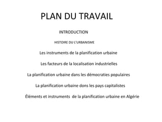 PLAN DU TRAVAIL
INTRODUCTION
HISTOIRE DU L’URBANISME
Les instruments de la planification urbaine
Les facteurs de la localisation industrielles
La planification urbaine dans les démocraties populaires
La planification urbaine dons les pays capitalistes
Éléments et instruments de la planification urbaine en Algérie
 