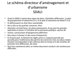 Le schéma directeur d’aménagement et
d’urbanisme
SDAU:
• Avant le SDAU il existe deux types de plans, d’échelles différentes : le plan
de groupements d’urbanisme G.U et le plan d’urbanisme de détail P.U.D.
• Ils définissaient un état futur souhaitable
• De la ville ou du quartier concerne. Pour
• Atteindre cet état futur, les plans prévoyaient, d’une part les grandes
opérations à lancer à l’initiative de la puissance publique –perces de
• Voiries, construction d’équipements,définition
• Des zones à rénover et des zones d’expansion.
• Et d’autre part, ils fixaient les règles précis a respecte,parcelle par
parcelle,pour la délivrance des permis de construire.mais ces deux modes
d’action correspondant à des rythmes dans le temps et à des échelles de
précision très différentes, de sorte
• Que leur coexistence dans un même document conduit à de nombreuses
difficultés .
 