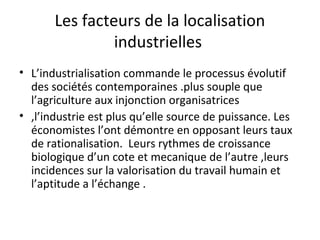 Les facteurs de la localisation
industrielles
• L’industrialisation commande le processus évolutif
des sociétés contemporaines .plus souple que
l’agriculture aux injonction organisatrices
• ,l’industrie est plus qu’elle source de puissance. Les
économistes l’ont démontre en opposant leurs taux
de rationalisation. Leurs rythmes de croissance
biologique d’un cote et mecanique de l’autre ,leurs
incidences sur la valorisation du travail humain et
l’aptitude a l’échange .
 
