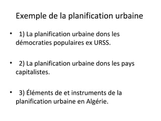 Exemple de la planification urbaine
• 1) La planification urbaine dons les
démocraties populaires ex URSS.
• 2) La planification urbaine dons les pays
capitalistes.
• 3) Éléments de et instruments de la
planification urbaine en Algérie.
 