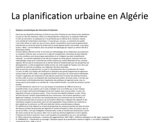 La planification urbaine en Algérie
• Quelques caractéristiques des instruments d’urbanisme
•
• Parmi tous les dispositifs territoriaux, le PUD est celui dont l’histoire est sans doute la plus révélatrice.
• Il a joué un rôle très important, même s’il a été grandement critiqué pour sa supposée inefficacité.
• En tant qu’instrument, on expliquait qu’il ne permettait pas la maîtrise de la croissance urbaine,
• ni le contrôle de l’urbanisation anarchique. Il n’assurait pas, non plus, un urbanisme de qualité,
• c’est-à-dire offrant un cadre vie, pour le moins, décent. Sa procédure montre que les gestionnaires
• interviennent au terme de toutes les études dont la durée dépasse parfois trois années, ce qui place
• le plan « idéal », une fois élaboré, dans une position de déphasage par rapport au rythme réel de la
• dynamique urbaine.
• D’autres défauts affectent le PUD. Ils ont trait aux méthodologies de son élaboration qui présentent
• un caractère uniforme, dans la mesure où il s’agit de transplantation mécanique de plans élaborés
• dans des conditions socio-économiques particulières et ne s’intégrant pas dans la planification
• nationale . Le caractère spécifique d’une ville est la plupart du temps ignoré, instaurant ainsi une
• méthodologie unique pour l’ensemble des entités urbaines qui restent détachées de leur contexte
• régional, dès lors que la connaissance de ce dernier demeure fondamentale pour les perspectives de
• développement. La ville est également traitée comme une unité coupée de l’espace rural, alors que
• l’équilibre du cadre de vie implique une intégration des deux ensembles.
• Mais du point de vue opérationnel, il a joué un rôle prééminent dans la production de l’urbain.
• Il a servi, en effet, à la création des ZHUN pour la réalisation des grands programmes de logements
• sociaux initiés de 1974 à 1985. Il a pu également faciliter l’accès pour les constructions individuelles
• à travers l’application de l’ordonnance et des décrets concernant la cession des réserves foncières.
• Le PUD a aidé, en outre, à la réalisation des investissements publics, de toutes sortes. C’est dire que
• cet instrument a été fondamental dans l’application des politiques du logement social, mais il a
• surtout permis de procéder à un transfert de « rente urbaine foncière » au profit de certaines couches
• sociales.
• Il n’a été abandonné, comme on l’a vu, que lorsque la Constitution de 1989 ait reconnu la
• propriété privée, ce qui a permis, par la suite, d’adopter la loi sur le PDAU qui, le nom l’indique
• peu, est un plan communal d’aménagement de tout l’espace, tant rural qu’urbain. En plus, son
• originalité s’articule sur plusieurs points : l’Etat n’est plus seul habilité à élaborer un plan. Celuici
• doit être fait avec l’entière responsabilité des élus communaux, mais d’autres opérateurs y sont
• également impliqués. Ces derniers sont représentés dans une commission de suivi du PDAU, et
• sont partie prenante dans le processus de concertation officiel pour l’adoption des objectifs et des
• orientations assignés au document, que la loi rend opposables à toute initiative non conforme au
• plan adopté par la commune. Les POS sont dotés des mêmes caractéristiques juridiques.
• À la différence du PUD, élaboré sur la base de perspectives de croissance assorties de ratios de calcul
• des besoins (nombre de personnes par logement et nombre d’emplois à créer), les acteurs, pour ce
• qui est du PDAU, n’ont pas d’obligation institutionnelle, la ville se transformant directement, à partir
• des choix croisés de tous les acteurs. Mais il est un point qui demeure également crucial à signaler,
• il intéresse les droits à construire. Ceux-ci sont assujettis à la propriété du sol, car si, par exemple,
• Cf. Office national des statistiques, « évolution des agglomérations 1987-1998 », Collection statistiques no 104, Alger, novembre 2002.
• Cf. SEMMOUD B., « Planification ou bricolage ? Quelques aspects de la planification urbaine en Algérie », Les Cahiers d’URBAMA,
•
 