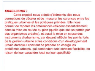 ConClusion :
Cette exposé nous a doté d’éléments clés nous
permettons de déceler et de mesurer les carences entre les
pratiques urbaines et les politiques prônées. Elle nous
permet de repérer les défaillances résident essentiellement
dans la mise en œuvre du plan (quelle que soit sa portée par
des organismes urbains), et aussi la mise en cause des
instruments d’urbanisme, car devant infléchir les points forts
de la gestion urbaine et les conditions d’un développement
urbain durable.il convient de prendre en charge les
problèmes urbains, qui demandent une certaine flexibilité, en
raison de leur caractère local ou leur spécificité propre
(17)
 