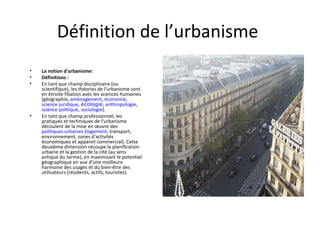 Définition de l’urbanisme
• La notion d'urbanisme:
• Définitions :
• En tant que champ disciplinaire (ou
scientifique), les théories de l'urbanisme sont
en étroite filiation avec les sciences humaines
(géographie, aménagement, économie,
science juridique, écologie, anthropologie,
science politique, sociologie).
• En tant que champ professionnel, les
pratiques et techniques de l'urbanisme
découlent de la mise en œuvre des
politiques urbaines (logement, transport,
environnement, zones d'activités
économiques et appareil commercial). Cette
deuxième dimension recoupe la planification
urbaine et la gestion de la cité (au sens
antique du terme), en maximisant le potentiel
géographique en vue d'une meilleure
harmonie des usages et du bien-être des
utilisateurs (résidents, actifs, touristes).
 