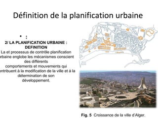 Définition de la planification urbaine
• :
Fig. 5 Croissance de la ville d’Alger.
2/ LA PLANIFICATION URBAINE :
DEFINITION
La et processus de contrôle planification
urbaine englobe les mécanismes conscient
des différents
comportements et mouvements qui
ontribuent à la modification de la ville et à la
détermination de son
développement.
 