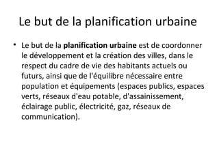 Le but de la planification urbaine
• Le but de la planification urbaine est de coordonner
le développement et la création des villes, dans le
respect du cadre de vie des habitants actuels ou
futurs, ainsi que de l'équilibre nécessaire entre
population et équipements (espaces publics, espaces
verts, réseaux d'eau potable, d'assainissement,
éclairage public, électricité, gaz, réseaux de
communication).
 