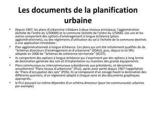Les documents de la planification
urbaine
• Depuis 1967, les plans d'urbanisme s'élabore à deux niveaux principaux, l'agglomération
(échelle de l'ordre du 1/50000) et la commune (échelle de l'ordre du 1/5000). Les uns et les
autres comportent des options d'aménagement à longue échéance (plans
agglomérationnels), ou des réglements d'utilisation du sol à l'échelle de la commune destinés
à une application immédiate :
• Plan agglomérationnels à longue échéance: Ces plans qui ont été initialement qualifiés de de
"Schémas directeurs d'aménagement et d'urbanisme" (SDAU), puis, depuis la loi SRU
adoptée en 2000 de "Schémas de cohérence territoriale" (SCOT).
• Ils comportent des options à longue échéance qui s'expriment par des options à long terme
de destination générale des sols et d'implantation ou maintien des grands équipements.
• Plans communaux ou intercommunaux subordonnés aux précédents, et dénommés
actuellement "Plans locaux d'urbanisme" (PLU), après avoir porté depuis 1967 l'appellation
de "Plans d'occupation des sols" (POS). Ils se composent d'un zonage fixant la destination des
différents quartiers, d'un réglement adapté à chaque zone et des documents graphiques
appropriés..
• le PLU pouvant lui-même dépendre d'un schéma directeur (pour les communautés urbaines
par exemple)
 