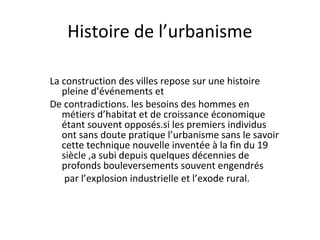 Histoire de l’urbanisme
La construction des villes repose sur une histoire
pleine d’événements et
De contradictions. les besoins des hommes en
métiers d’habitat et de croissance économique
étant souvent opposés.si les premiers individus
ont sans doute pratique l’urbanisme sans le savoir
cette technique nouvelle inventée à la fin du 19
siècle ,a subi depuis quelques décennies de
profonds bouleversements souvent engendrés
par l’explosion industrielle et l’exode rural.
 