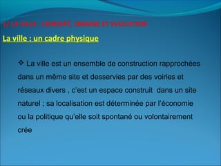 1/ LA VILLE : CONCEPT, ORIGINE ET EVOLUTION
La ville : un cadre physique
 La ville est un ensemble de construction rapprochées
dans un même site et desservies par des voiries et
réseaux divers , c’est un espace construit dans un site
naturel ; sa localisation est déterminée par l’économie
ou la politique qu’elle soit spontané ou volontairement
crée
 