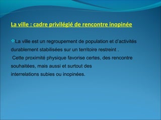 La ville : cadre privilégié de rencontre inopinée
La ville est un regroupement de population et d’activités
durablement stabilisées sur un territoire restreint .
Cette proximité physique favorise certes, des rencontre
souhaitées, mais aussi et surtout des
interrelations subies ou inopinées.
 