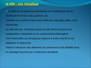 la ville : une mosaïque
La ville se compose de populations et d’activités qui ne se
distribuent à travers des quartiers, de
manière non uniforme dans des unités de voisinage typés, voire
cloisonnés.
La ville est une mosaïque parce qu’elle abrite toujours une
juxtaposition d’emprises et de constructions hétérogène
voire hétéroclite qui échappera toujours à toute volonté d’une
opération d’urbanisme
Visant à introduire des éléments de cohérence et de lisibilité dans
un paysage façonné par l’urbanisme spontané.
 