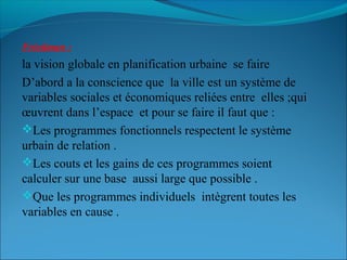 Friedman :
la vision globale en planification urbaine se faire
D’abord a la conscience que la ville est un système de
variables sociales et économiques reliées entre elles ;qui
œuvrent dans l’espace et pour se faire il faut que :
Les programmes fonctionnels respectent le système
urbain de relation .
Les couts et les gains de ces programmes soient
calculer sur une base aussi large que possible .
Que les programmes individuels intègrent toutes les
variables en cause .
 