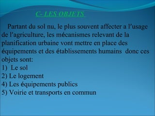 C- LES OBJETS
Partant du sol nu, le plus souvent affecter a l’usage
de l’agriculture, les mécanismes relevant de la
planification urbaine vont mettre en place des
équipements et des établissements humains donc ces
objets sont:
1) Le sol 
2) Le logement
4) Les équipements publics
5) Voirie et transports en commun
 