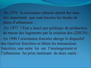 -En 1976 la croissance urbaine atteint des taux
très importants que sont lancées les études de
plans d’urbanisme ;
-En 1977 l’Etat a lancé une politique de production
de masse des logements par la création des (ZHUN) ;
- En 1990 l’orientation foncière abroge le dispositif
des réserves foncières et libère les transactions
foncières, une autre loi sur l’aménagement et
l’urbanisme fut prise instituant de deux outils :
 