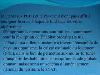 le PDAU (ex PUD ) et le POS ; qui n'ont pas suffit à
endiguer la crise à laquelle font face les villes
algériennes.
D’importantes opérations sont initiées, notamment
pour la résorption de l’habitat précaire (RHP).
L’Etat a, par ailleurs, instauré à travers l’ensemble du
pays un organisme, la caisse nationale du logement
(CNL), dans le but de permettre aux moins fortunés
d’acquérir des habitations ainsi qu’une étude globale
donnant naissance a un schéma d’ aménagement
national du territoire le SNAT.
 