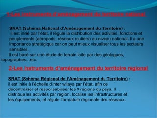 SNAT (Schéma National d’Aménagement du Territoire) :
il est initié par l’état, il régule la distribution des activités, fonctions et
peuplements (aéroports, réseaux routiers) au niveau national. Il a une
importance stratégique car on peut mieux visualiser tous les secteurs
sensibles.
Il est basé sur une étude de terrain faite par des géologues,
topographes…etc.
SRAT (Schéma Régional de l’Aménagement du Territoire) :
il est initie à l’échelle d’inter wilaya par l’état, afin de
décentraliser et responsabiliser les 9 régions du pays. Il
distribue les activités par région, localise les infrastructures et
les équipements, et régule l’armature régionale des réseaux.
1-Les instruments d’aménagement du territoire national
2-Les instruments d’aménagement du territoire régional
 