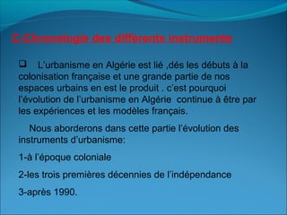 C-Chronologie des différents instruments
 L’urbanisme en Algérie est lié ,dés les débuts à la
colonisation française et une grande partie de nos
espaces urbains en est le produit . c’est pourquoi
l’évolution de l’urbanisme en Algérie continue à être par
les expériences et les modèles français.
Nous aborderons dans cette partie l’évolution des
instruments d’urbanisme:
1-à l’époque coloniale
2-les trois premières décennies de l’indépendance
3-après 1990.
 