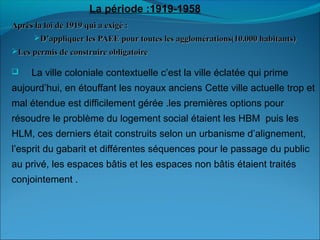 Après la loi de 1919 qui a exigé :Après la loi de 1919 qui a exigé :
D’appliquer les PAEE pour toutes les agglomérations(10.000 habitants)D’appliquer les PAEE pour toutes les agglomérations(10.000 habitants)
Les permis de construire obligatoireLes permis de construire obligatoire
 La ville coloniale contextuelle c’est la ville éclatée qui prime
aujourd’hui, en étouffant les noyaux anciens Cette ville actuelle trop et
mal étendue est difficilement gérée .les premières options pour
résoudre le problème du logement social étaient les HBM puis les
HLM, ces derniers était construits selon un urbanisme d’alignement,
l’esprit du gabarit et différentes séquences pour le passage du public
au privé, les espaces bâtis et les espaces non bâtis étaient traités
conjointement .
La période :1919-1958
 