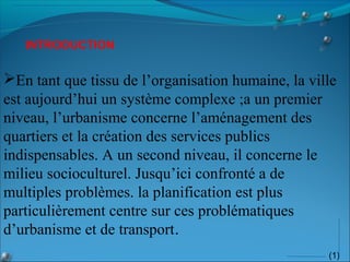 (1)
En tant que tissu de l’organisation humaine, la ville
est aujourd’hui un système complexe ;a un premier
niveau, l’urbanisme concerne l’aménagement des
quartiers et la création des services publics
indispensables. A un second niveau, il concerne le
milieu socioculturel. Jusqu’ici confronté a de
multiples problèmes. la planification est plus
particulièrement centre sur ces problématiques
d’urbanisme et de transport.
INTRODUCTION
 