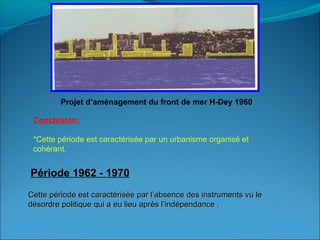Conclusion:
*Cette période est caractérisée par un urbanisme organisé et
cohérant.
Cette période est caractérisée par l’absence des instruments vu leCette période est caractérisée par l’absence des instruments vu le
désordre politique qui a eu lieu après l’indépendance .désordre politique qui a eu lieu après l’indépendance .
Période 1962 - 1970
Projet d’aménagement du front de mer H-Dey 1960
 