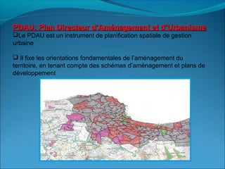 PDAU: Plan Directeur d’Aménagement et d’UrbanismePDAU: Plan Directeur d’Aménagement et d’Urbanisme
Le PDAU est un instrument de planification spatiale de gestion
urbaine
 Il fixe les orientations fondamentales de l’aménagement du
territoire, en tenant compte des schémas d’aménagement et plans de
développement
 