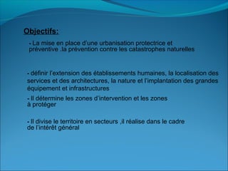 Objectifs:
- La mise en place d’une urbanisation protectrice et
préventive .la prévention contre les catastrophes naturelles
- définir l’extension des établissements humaines, la localisation des
services et des architectures, la nature et l’implantation des grandes
équipement et infrastructures
- Il détermine les zones d’intervention et les zones
à protéger
- Il divise le territoire en secteurs ,il réalise dans le cadre
de l’intérêt général
 