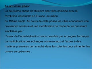 La deuxième phase
La deuxième phase de l'histoire des villes coïncide avec la
révolution industrielle en Europe, au milieu
du 19ème siècle. Au cours de cette phase les villes connaîtront une
croissance continue et une modification de mode de vie qui seront
amplifiées par :
L’essor de l’industrialisation rendu possible par le progrès technique
La multiplication des échanges commerciaux et l’accès à des
matières premières bon marché dans les colonies pour alimenter les
usines européennes .
 